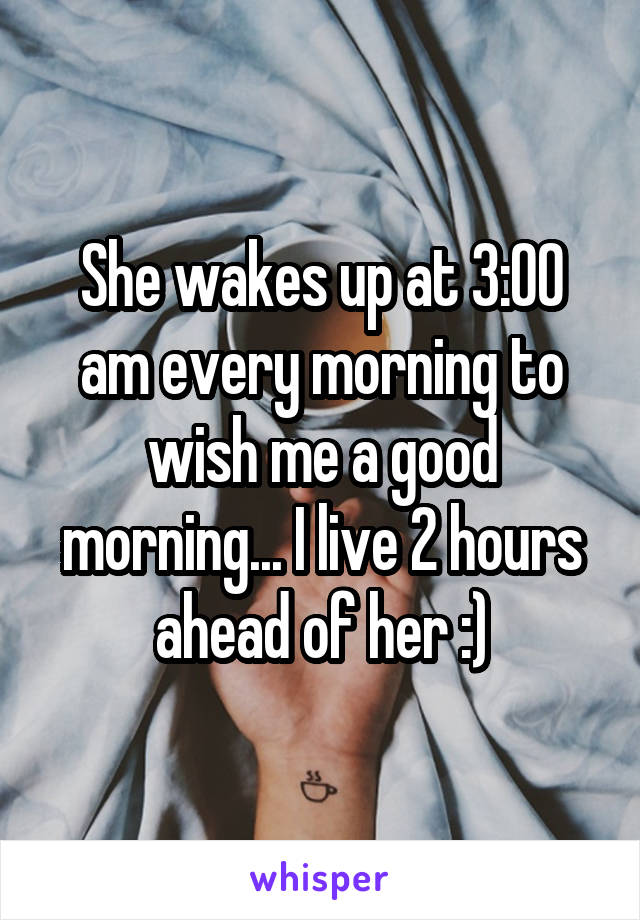 She wakes up at 3:00 am every morning to wish me a good morning... I live 2 hours ahead of her :)