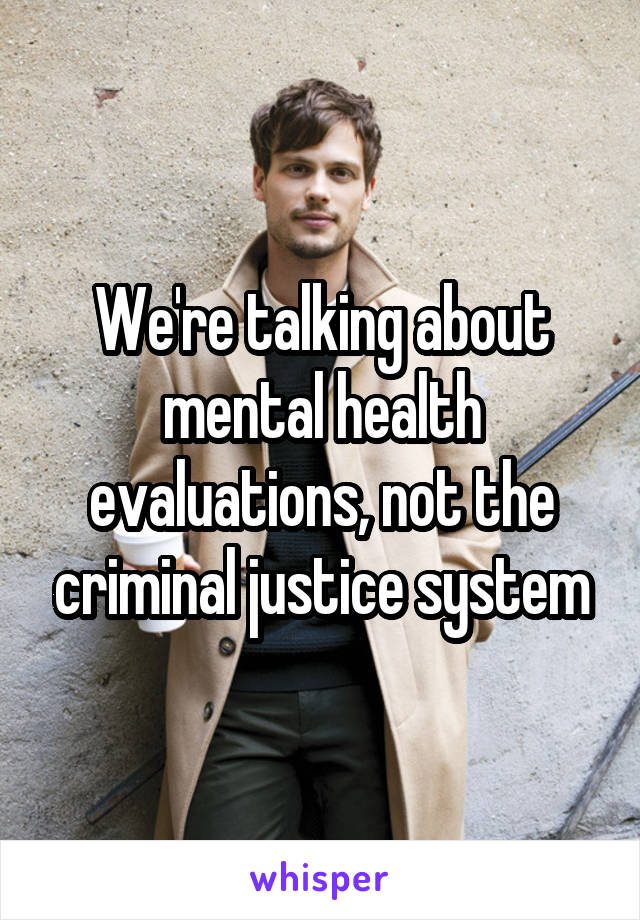 We're talking about mental health evaluations, not the criminal justice system