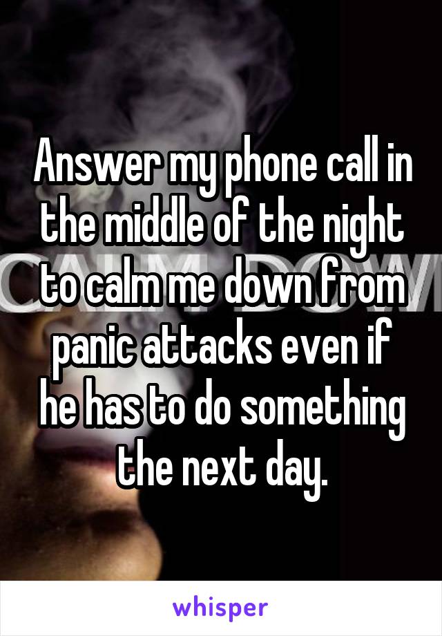 Answer my phone call in the middle of the night to calm me down from panic attacks even if he has to do something the next day.