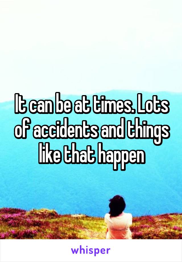 It can be at times. Lots of accidents and things like that happen