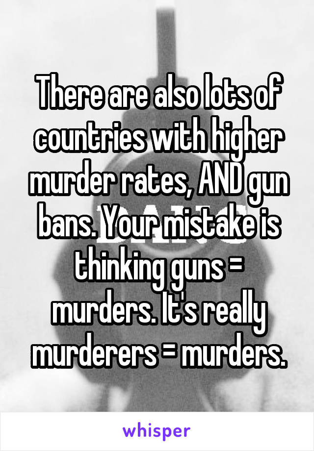 There are also lots of countries with higher murder rates, AND gun bans. Your mistake is thinking guns = murders. It's really murderers = murders.