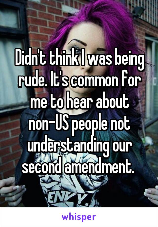 Didn't think I was being rude. It's common for me to hear about non-US people not understanding our second amendment. 