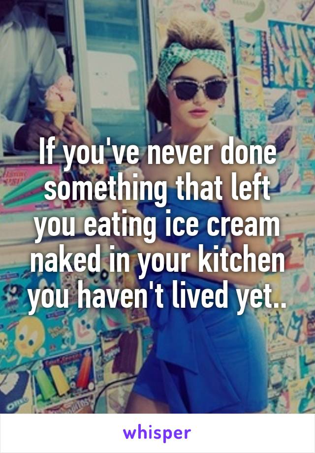If Youve Never Done Something That Left You Eating Ice Cream Naked In Your Kitchen You Havent 