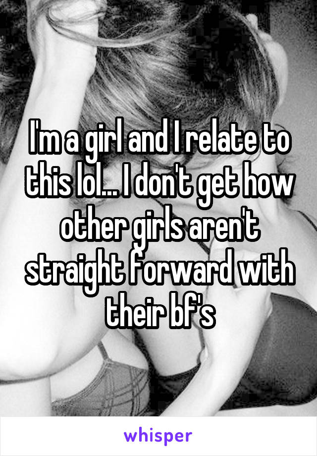 I'm a girl and I relate to this lol... I don't get how other girls aren't straight forward with their bf's