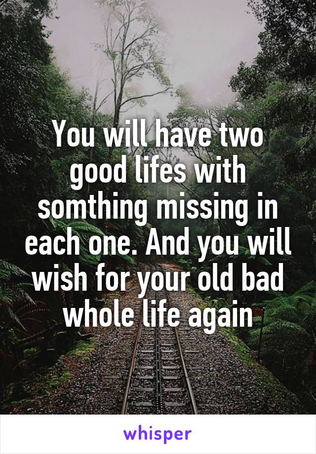 You will have two good lifes with somthing missing in each one. And you will wish for your old bad whole life again