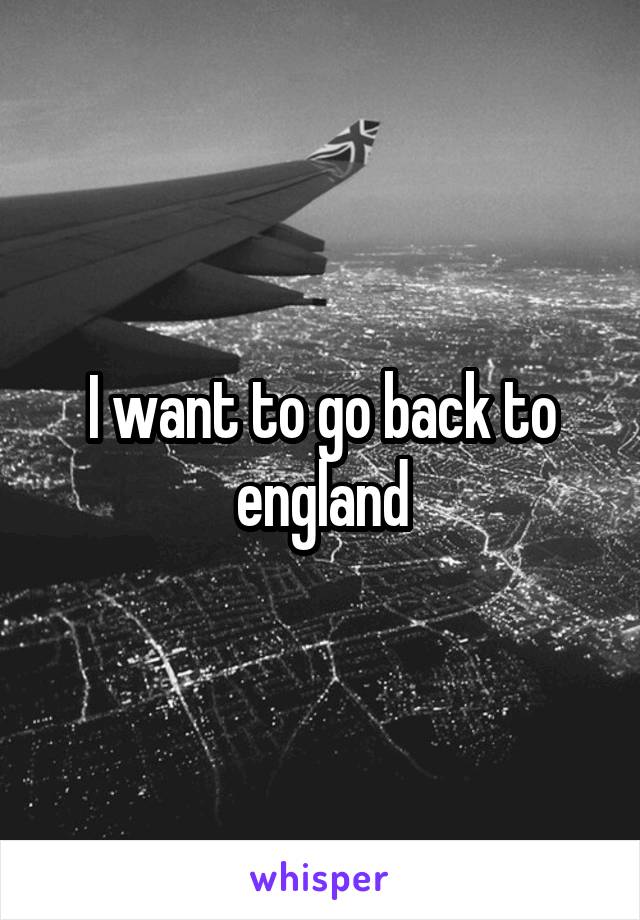 I want to go back to england