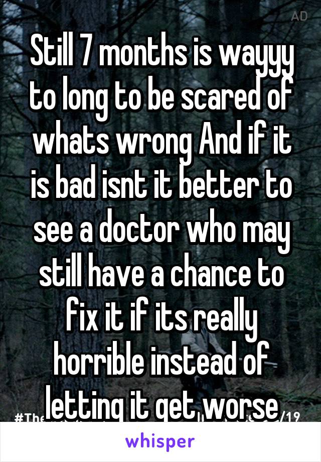 Still 7 months is wayyy to long to be scared of whats wrong And if it is bad isnt it better to see a doctor who may still have a chance to fix it if its really horrible instead of letting it get worse