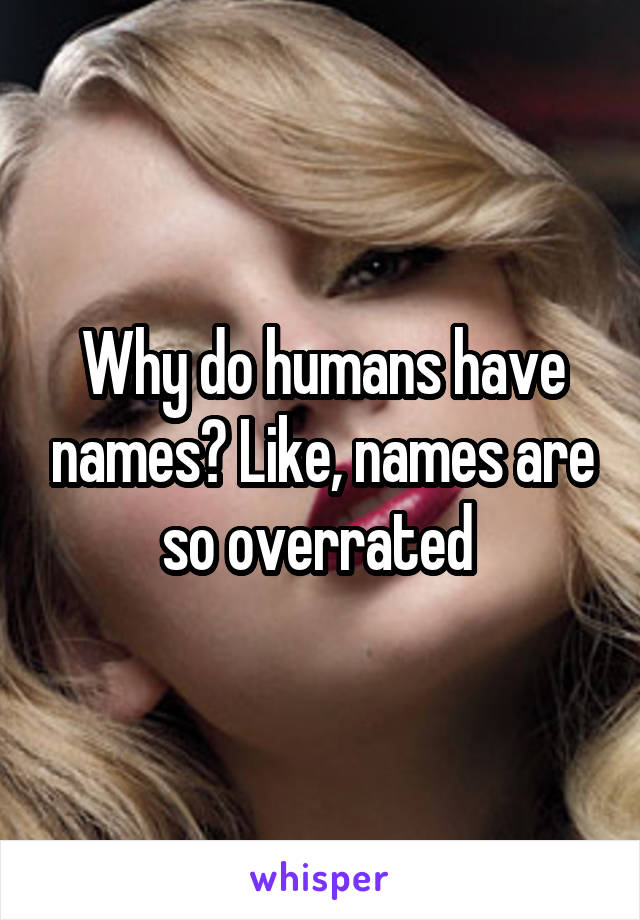 Why do humans have names? Like, names are so overrated 