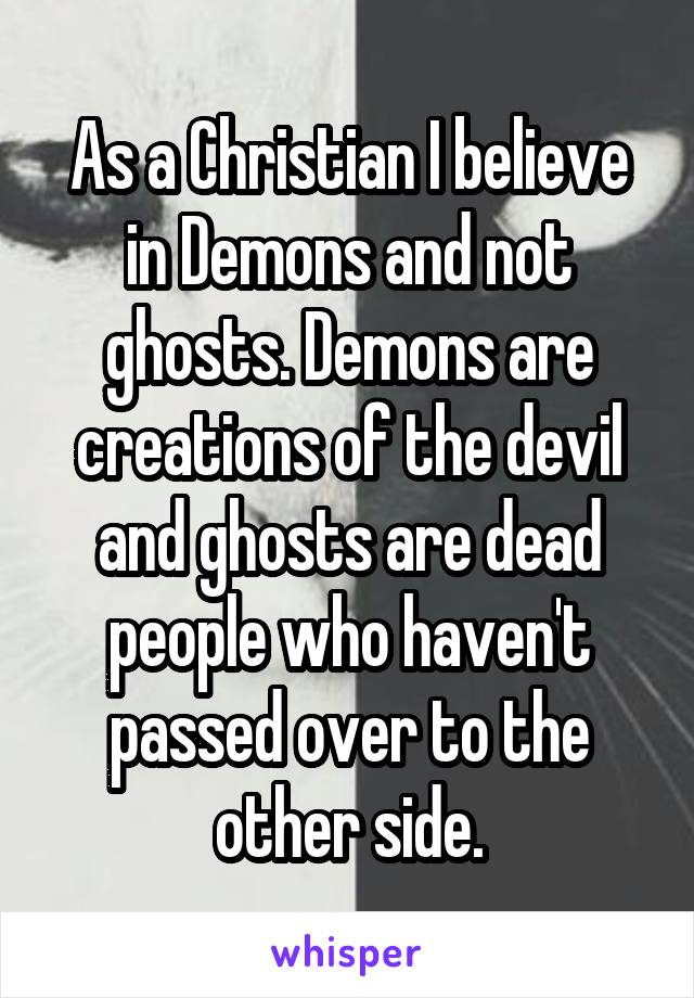 As a Christian I believe in Demons and not ghosts. Demons are creations of the devil and ghosts are dead people who haven't passed over to the other side.