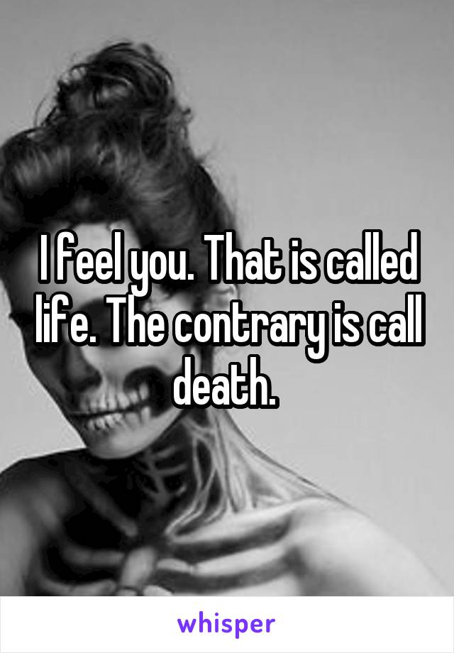 I feel you. That is called life. The contrary is call death. 
