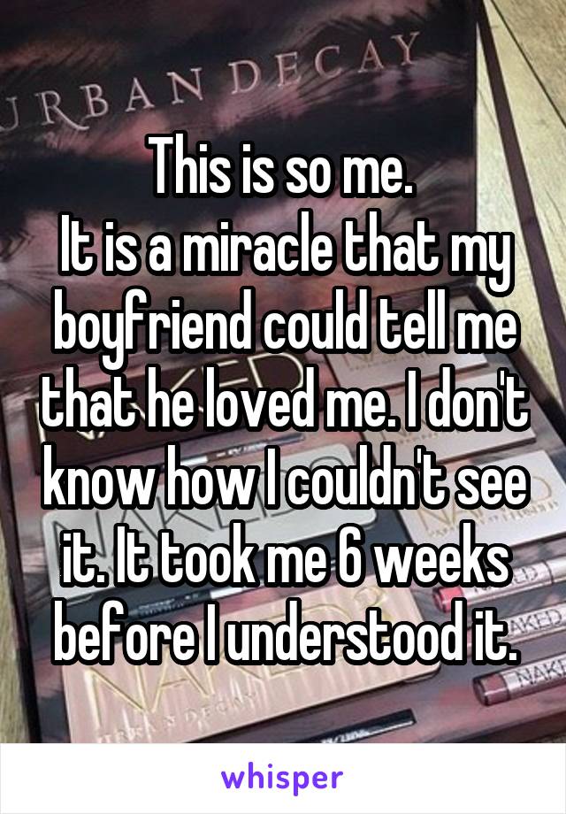 This is so me. 
It is a miracle that my boyfriend could tell me that he loved me. I don't know how I couldn't see it. It took me 6 weeks before I understood it.