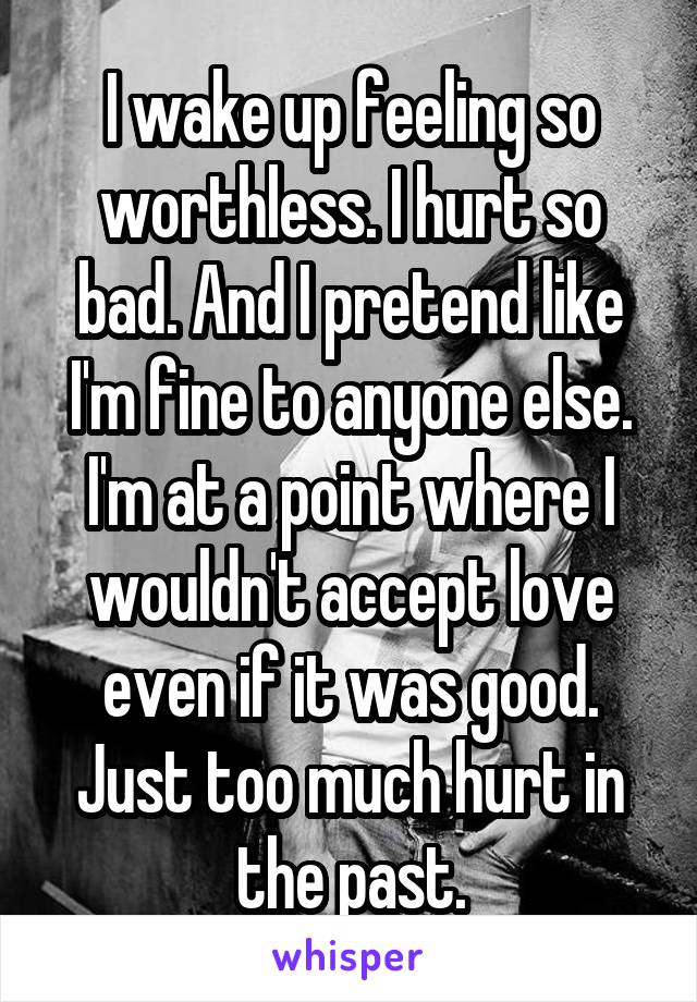 I wake up feeling so worthless. I hurt so bad. And I pretend like I'm fine to anyone else. I'm at a point where I wouldn't accept love even if it was good. Just too much hurt in the past.