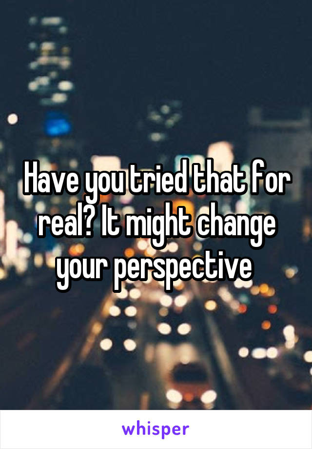 Have you tried that for real? It might change your perspective 