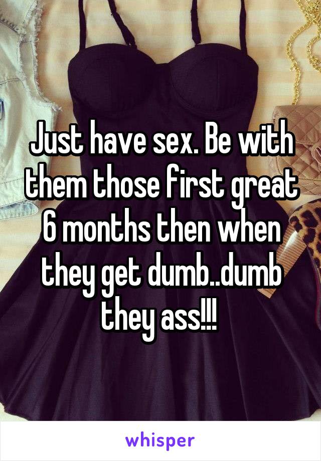 Just have sex. Be with them those first great 6 months then when they get dumb..dumb they ass!!! 