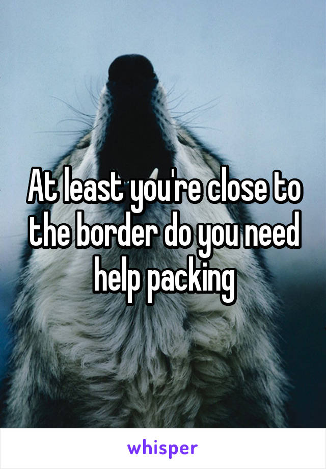 At least you're close to the border do you need help packing