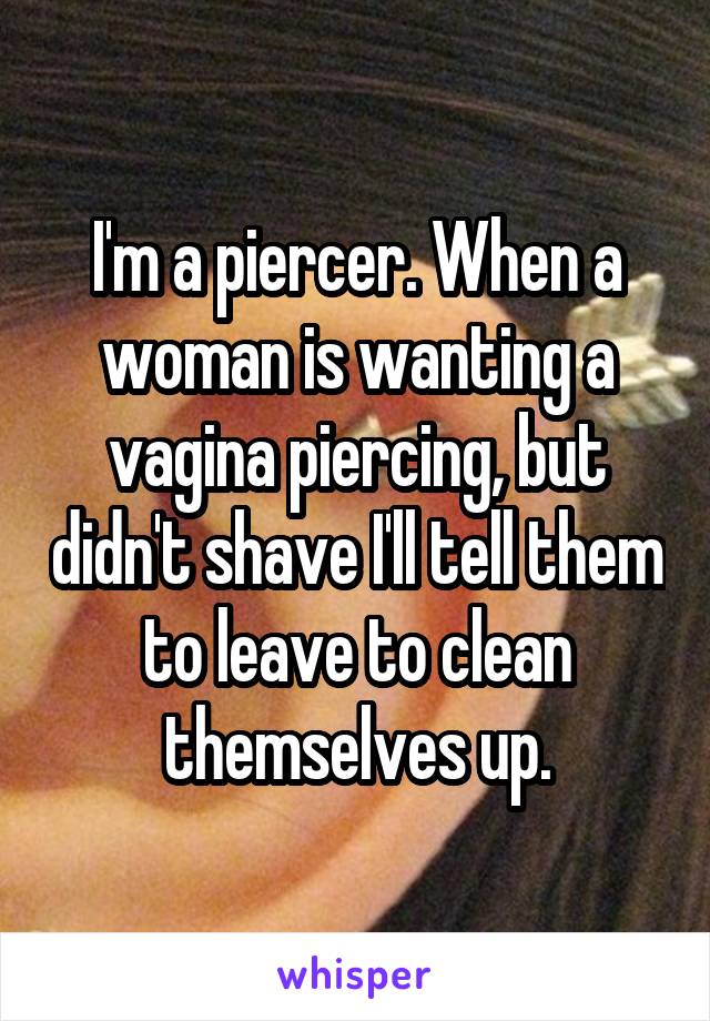 I'm a piercer. When a woman is wanting a vagina piercing, but didn't shave I'll tell them to leave to clean themselves up.