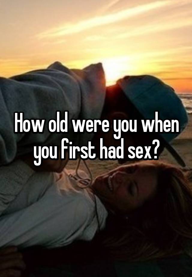 How Old Were You When You First Had Sex