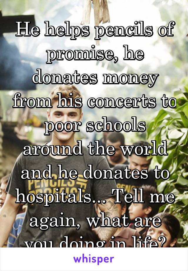 He helps pencils of promise, he donates money from his concerts to poor schools around the world and he donates to hospitals... Tell me again, what are you doing in life?