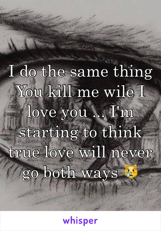 I do the same thing 
You kill me wile I love you ... I'm starting to think true love will never go both ways 😿