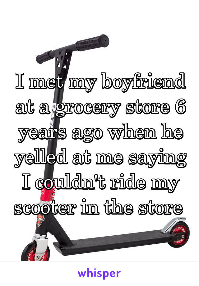 I met my boyfriend at a grocery store 6 years ago when he yelled at me saying I couldn't ride my scooter in the store 