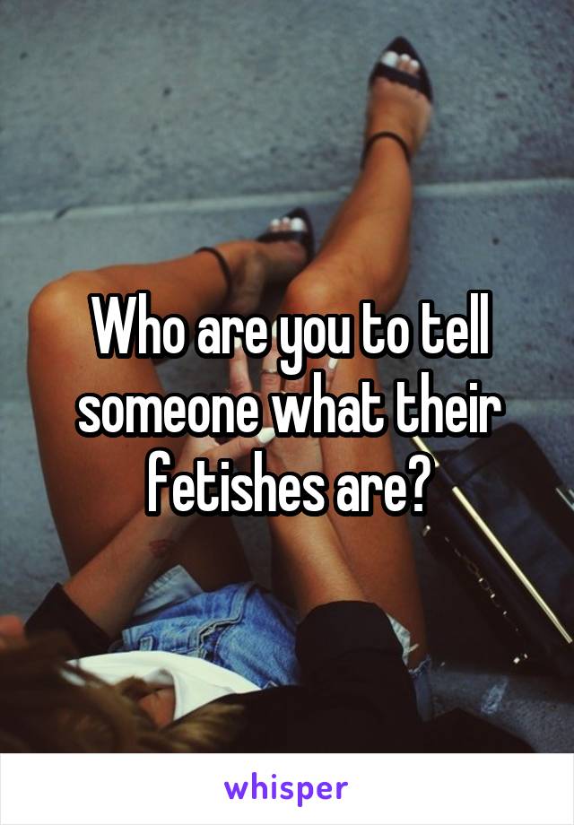 Who are you to tell someone what their fetishes are?