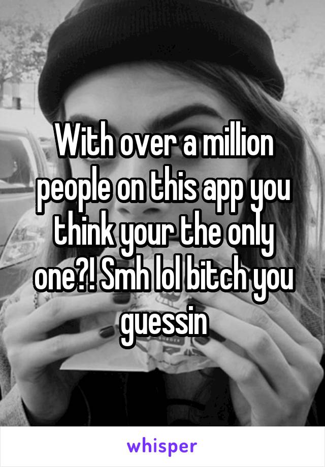 With over a million people on this app you think your the only one?! Smh lol bitch you guessin