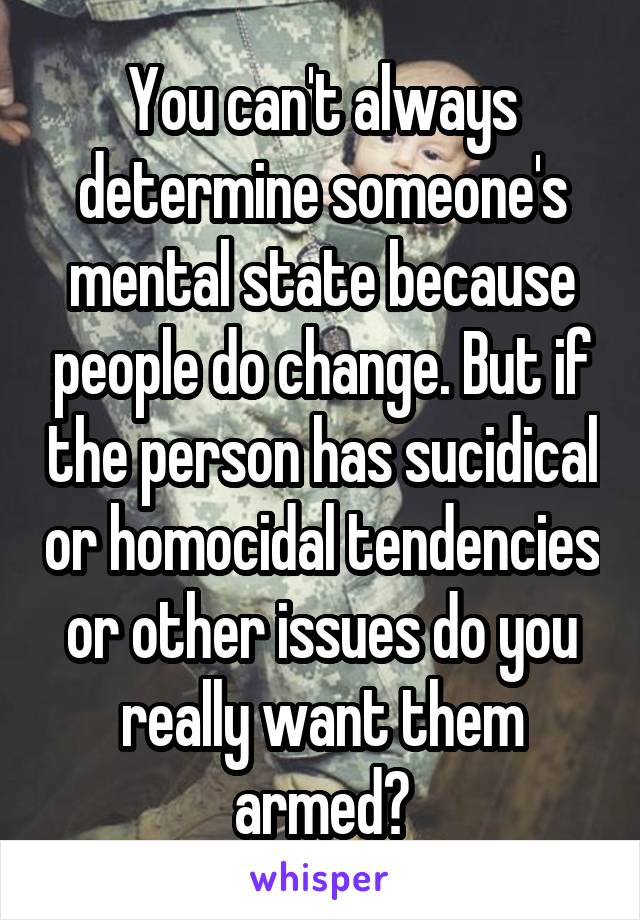 You can't always determine someone's mental state because people do change. But if the person has sucidical or homocidal tendencies or other issues do you really want them armed?