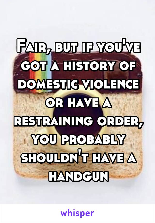 Fair, but if you've got a history of domestic violence or have a restraining order, you probably shouldn't have a handgun