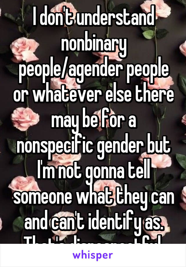 I don't understand nonbinary people/agender people or whatever else there may be for a nonspecific gender but I'm not gonna tell someone what they can and can't identify as. That's disrespectful.