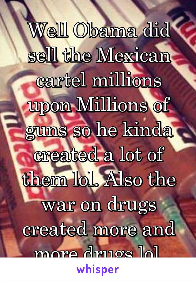 Well Obama did sell the Mexican cartel millions upon Millions of guns so he kinda created a lot of them lol. Also the war on drugs created more and more drugs lol.