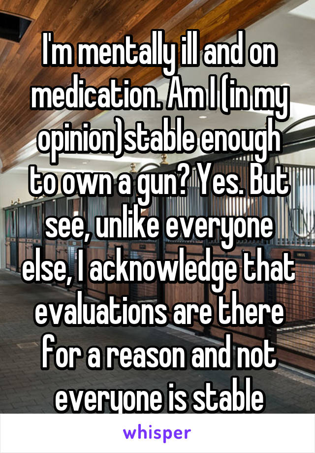I'm mentally ill and on medication. Am I (in my opinion)stable enough to own a gun? Yes. But see, unlike everyone else, I acknowledge that evaluations are there for a reason and not everyone is stable