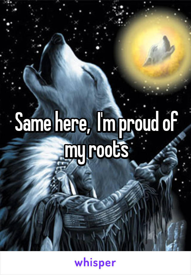 Same here,  I'm proud of my roots
