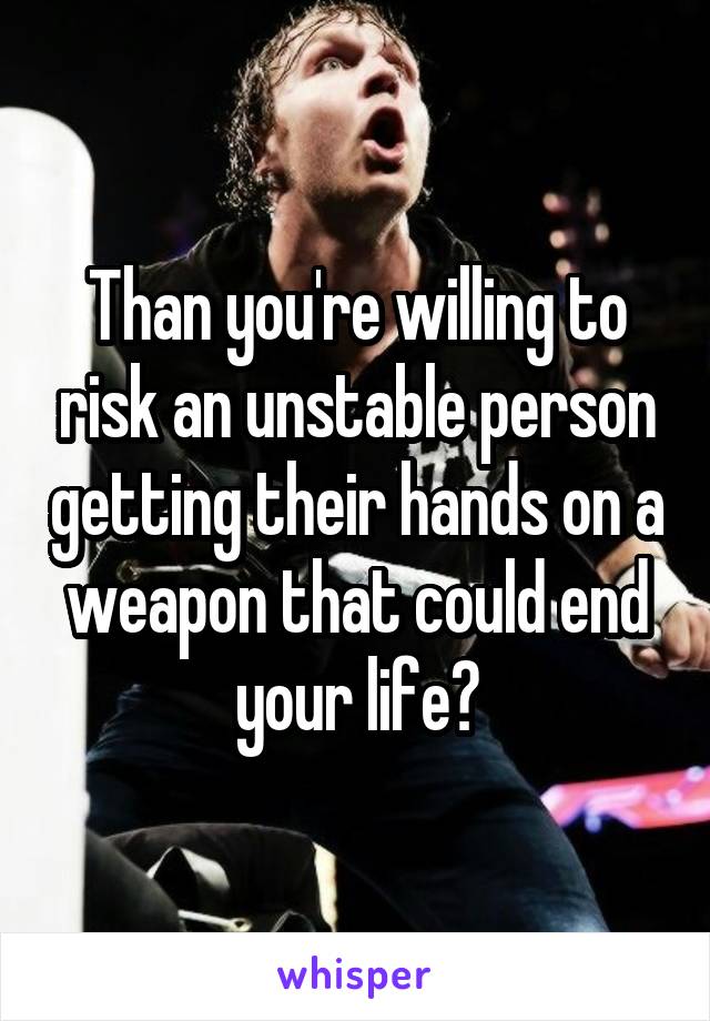 Than you're willing to risk an unstable person getting their hands on a weapon that could end your life?