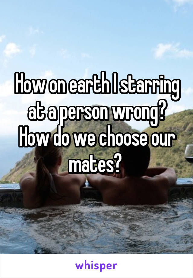 How on earth I starring at a person wrong?
How do we choose our mates? 
