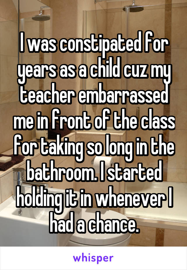 I was constipated for years as a child cuz my teacher embarrassed me in front of the class for taking so long in the bathroom. I started holding it in whenever I had a chance.