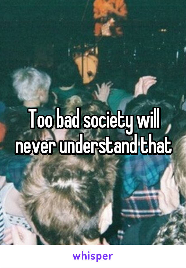 Too bad society will never understand that
