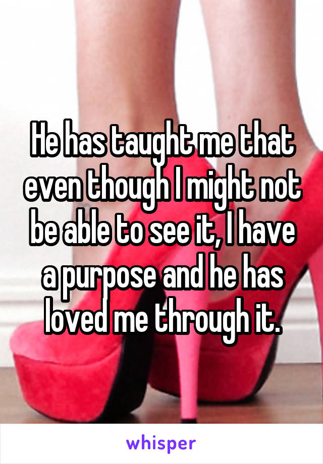 He has taught me that even though I might not be able to see it, I have a purpose and he has loved me through it.