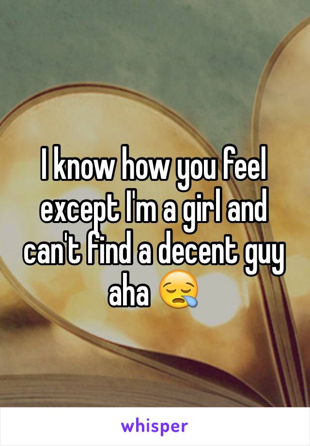 I know how you feel except I'm a girl and can't find a decent guy aha 😪