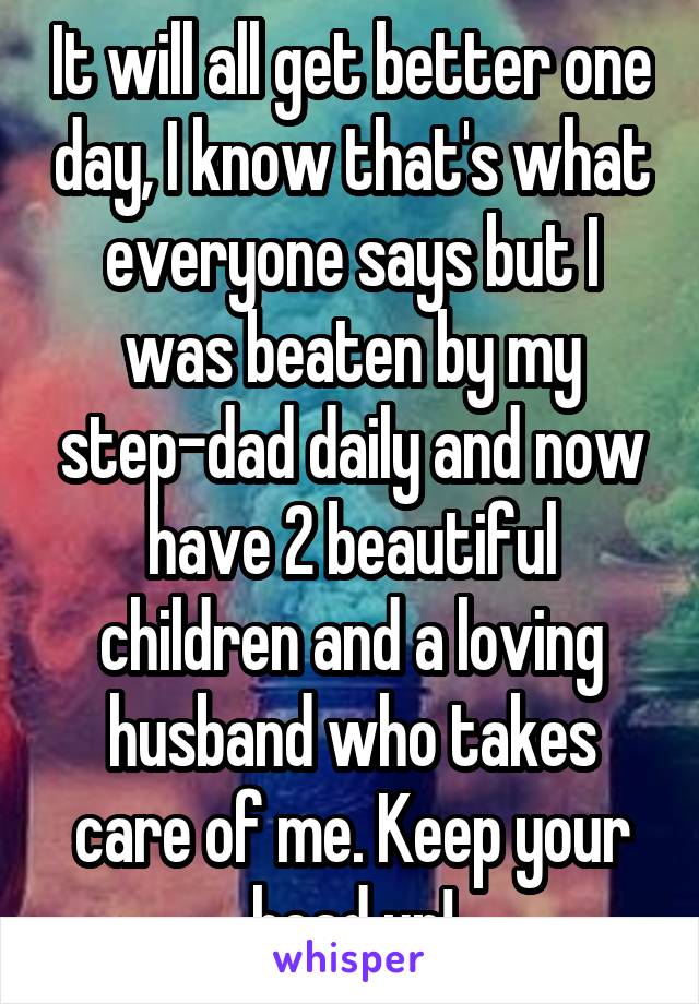 It will all get better one day, I know that's what everyone says but I was beaten by my step-dad daily and now have 2 beautiful children and a loving husband who takes care of me. Keep your head up!