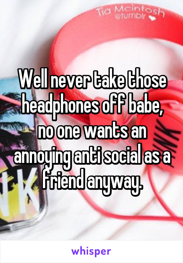 Well never take those headphones off babe, no one wants an annoying anti social as a friend anyway.