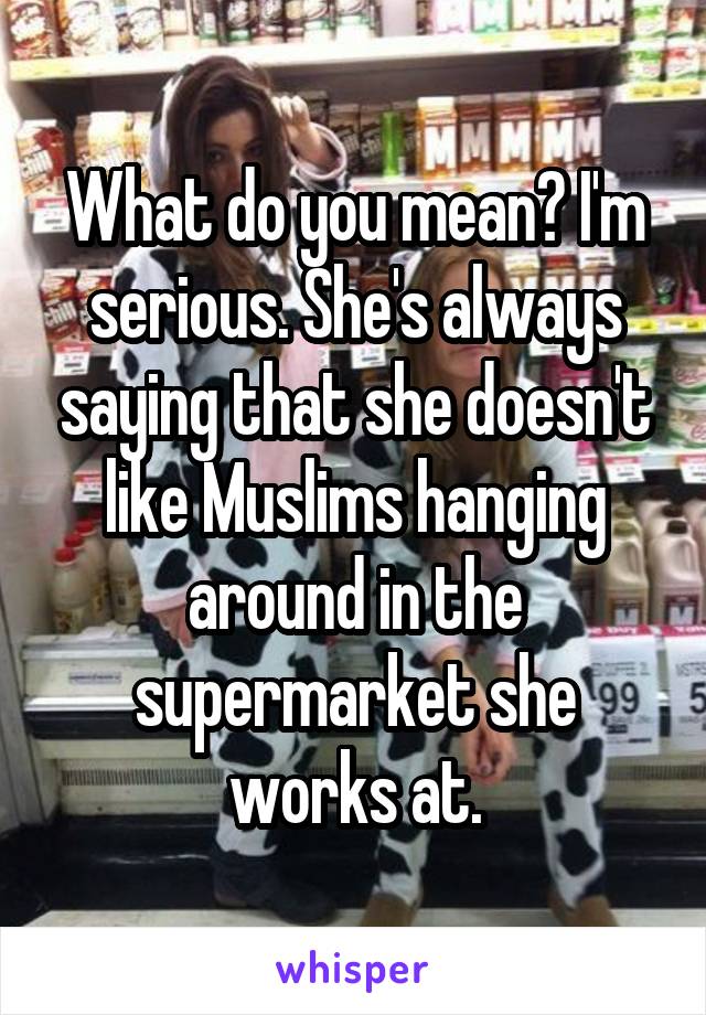 What do you mean? I'm serious. She's always saying that she doesn't like Muslims hanging around in the supermarket she works at.