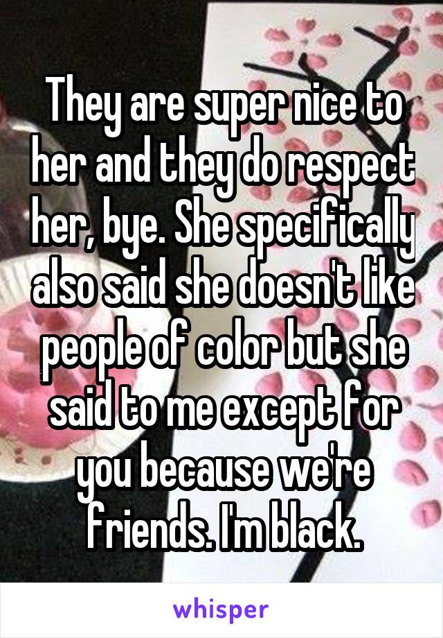 They are super nice to her and they do respect her, bye. She specifically also said she doesn't like people of color but she said to me except for you because we're friends. I'm black.