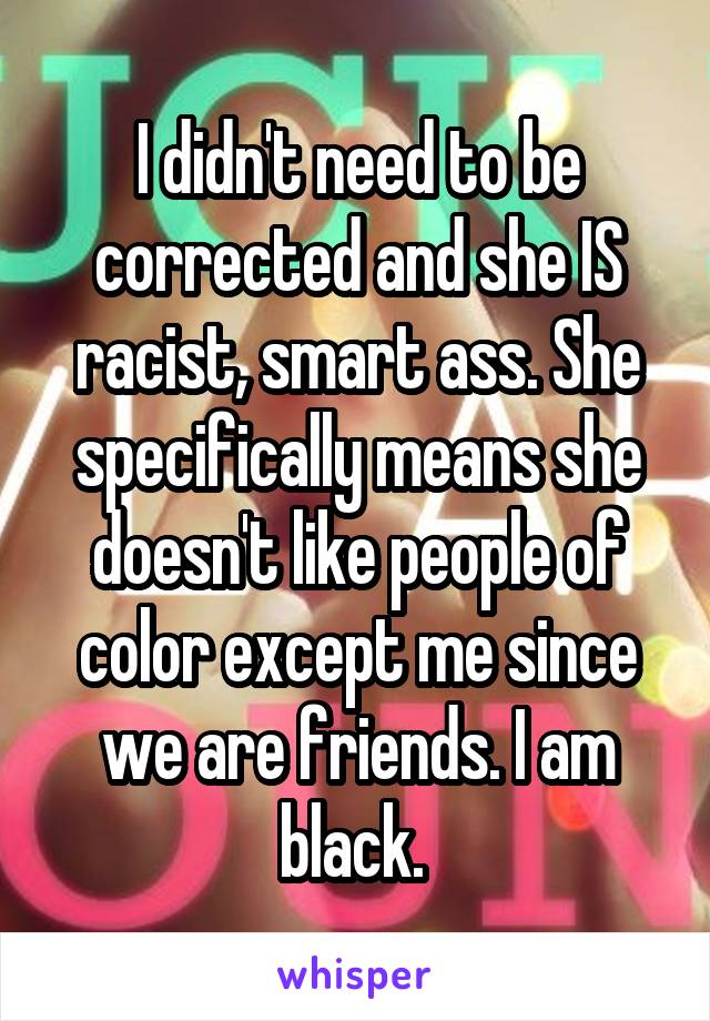 I didn't need to be corrected and she IS racist, smart ass. She specifically means she doesn't like people of color except me since we are friends. I am black. 