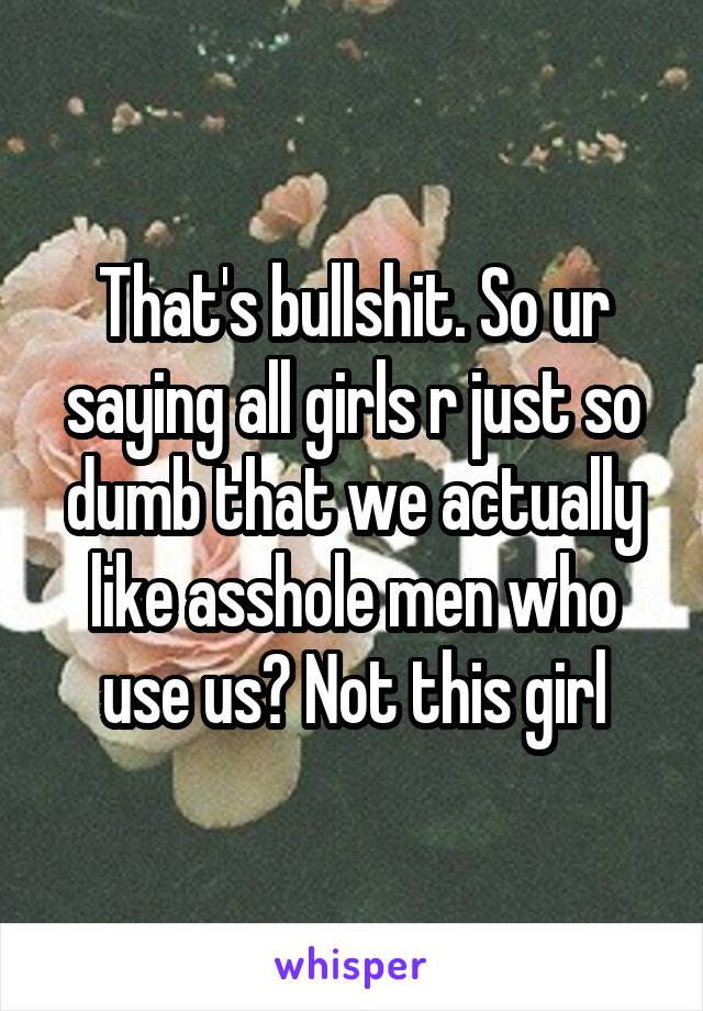That's bullshit. So ur saying all girls r just so dumb that we actually like asshole men who use us? Not this girl