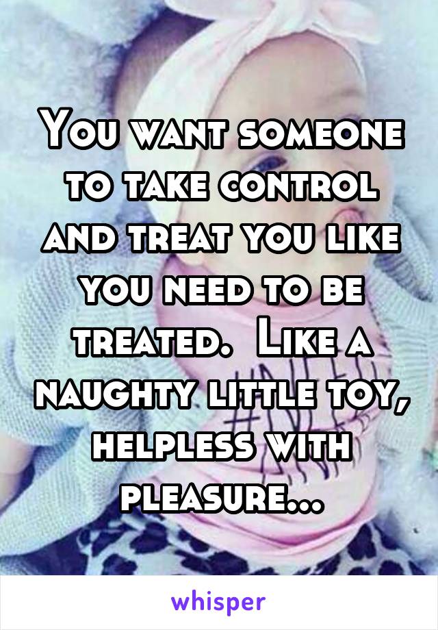 You want someone to take control and treat you like you need to be treated.  Like a naughty little toy, helpless with pleasure...