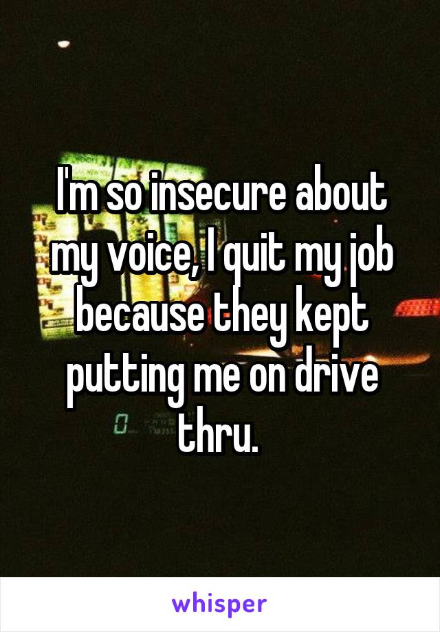 I'm so insecure about my voice, I quit my job because they kept putting me on drive thru. 