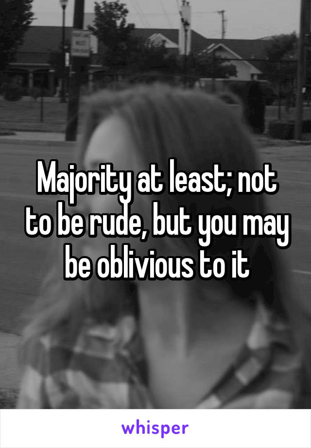 Majority at least; not to be rude, but you may be oblivious to it