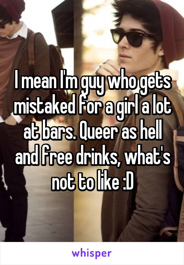 I mean I'm guy who gets mistaked for a girl a lot at bars. Queer as hell and free drinks, what's not to like :D