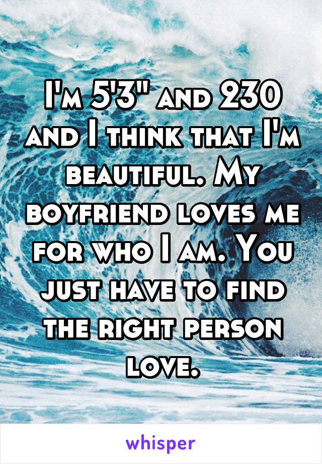 I'm 5'3" and 230 and I think that I'm beautiful. My boyfriend loves me for who I am. You just have to find the right person love.