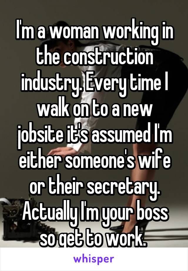 I'm a woman working in the construction industry. Every time I walk on to a new jobsite it's assumed I'm either someone's wife or their secretary. Actually I'm your boss so get to work. 